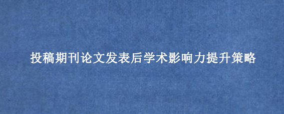 投稿期刊论文发表后学术影响力提升策略