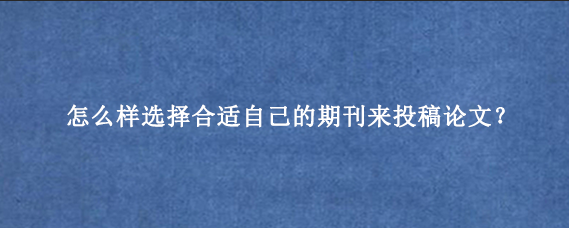 怎么样选择合适自己的期刊来投稿论文?