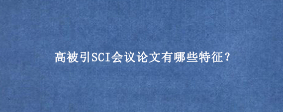 高被引SCI会议论文有哪些特征?