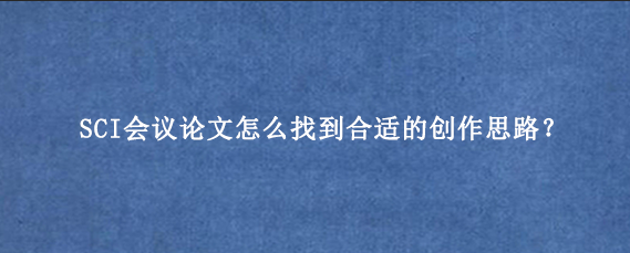 SCI会议论文怎么找到合适的创作思路？