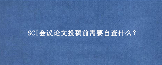 SCI会议论文投稿前需要自查什么？