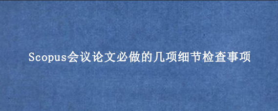 Scopus会议论文必做的几项细节检查事项