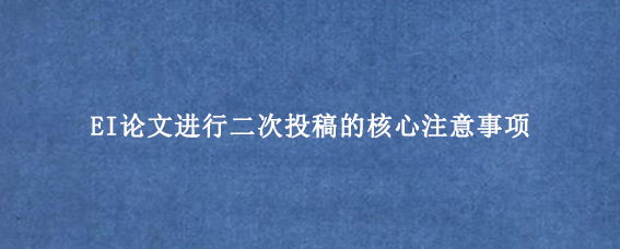 EI论文进行二次投稿的核心注意事项