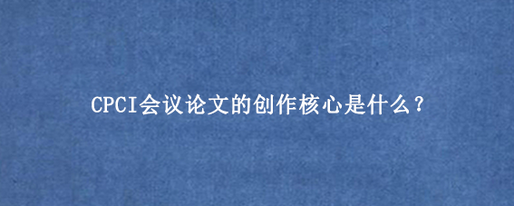 CPCI会议论文的创作核心是什么？