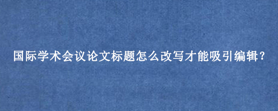 国际学术会议论文标题怎么改写才能吸引编辑?