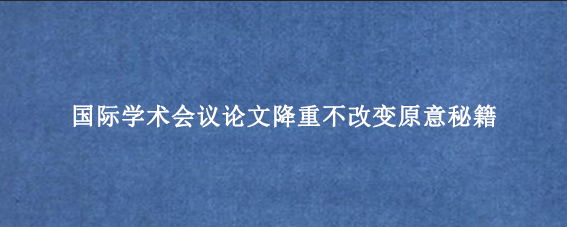 国际学术会议论文降重不改变原意秘籍