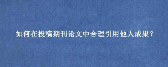 如何在投稿期刊论文中合理引用他人成果?