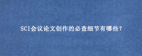 SCI会议论文创作的必查细节有哪些？