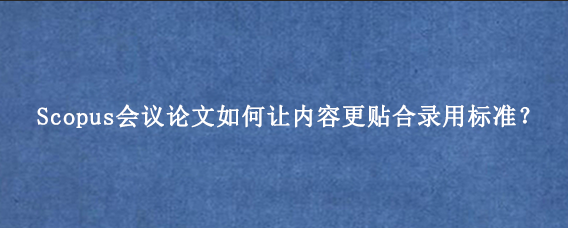 Scopus会议论文如何让内容更贴合录用标准？