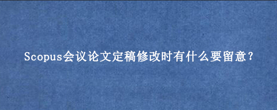 Scopus会议论文定稿修改时有什么要留意？