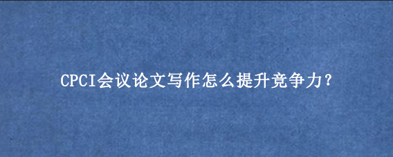 CPCI会议论文写作怎么提升竞争力？