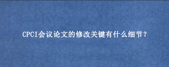 CPCI会议论文的修改关键有什么细节？
