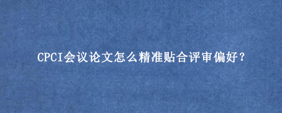 CPCI会议论文怎么精准贴合评审偏好？
