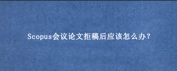 Scopus会议论文拒稿后应该怎么办？
