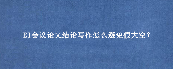 EI会议论文结论写作怎么避免假大空？