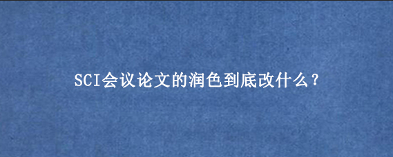 SCI会议论文的润色到底改什么?