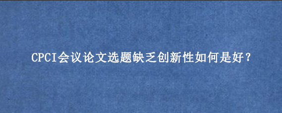 CPCI会议论文选题缺乏创新性如何是好?
