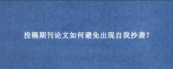 投稿期刊论文如何避免出现自我抄袭？