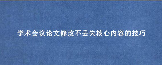 学术会议论文修改不丢失核心内容的技巧