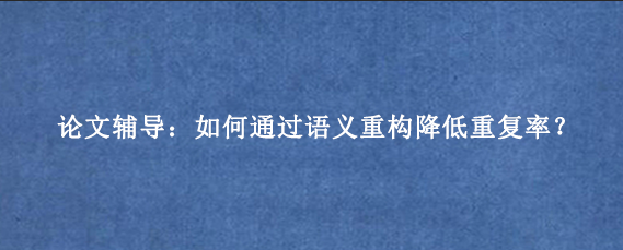 论文辅导：如何通过语义重构降低重复率？
