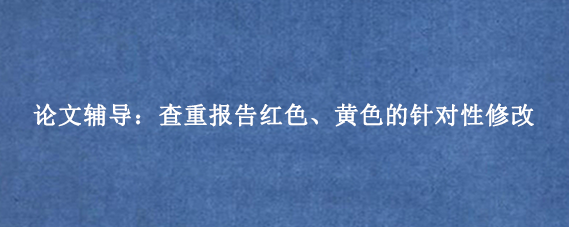 论文辅导:查重报告红色、黄色的针对性修改