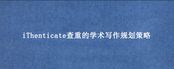 iThenticate查重的学术写作规划策略