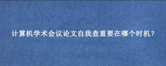 计算机学术会议论文自我查重要在哪个时机？
