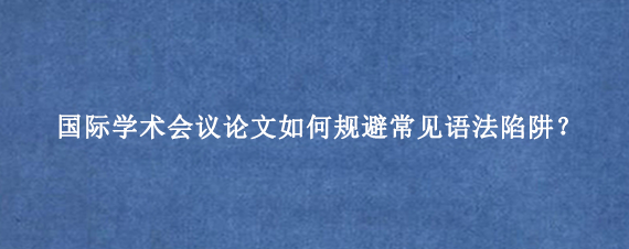 国际学术会议论文如何规避常见语法陷阱?