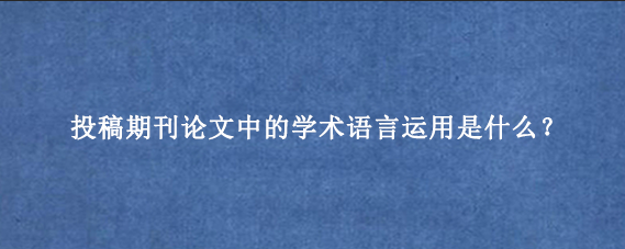 投稿期刊论文中的学术语言运用是什么?