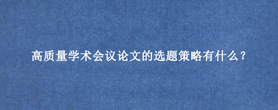 高质量学术会议论文的选题策略有什么？