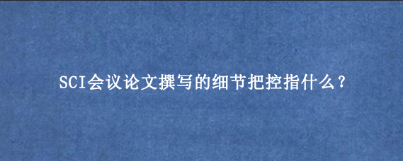 SCI会议论文撰写的细节把控指什么？