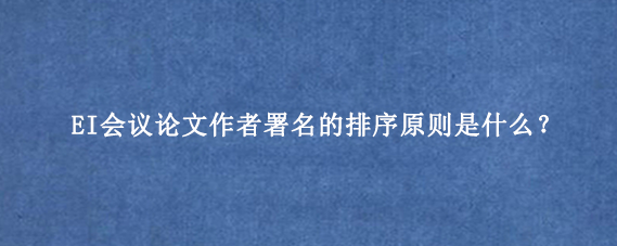 EI会议论文作者署名的排序原则是什么?