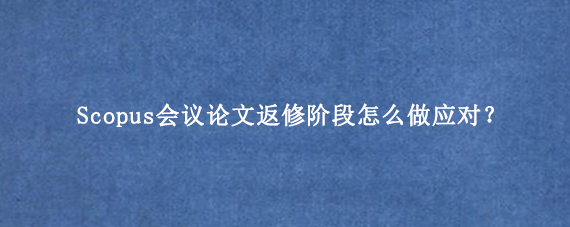 Scopus会议论文返修阶段怎么做应对?