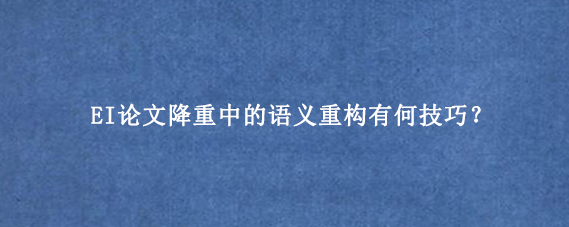 EI论文降重中的语义重构有何技巧？