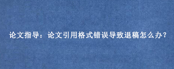 论文指导:论文引用格式错误导致退稿怎么办?