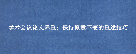 学术会议论文降重：保持原意不变的重述技巧