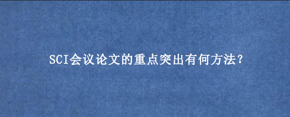 SCI会议论文的重点突出有何方法？