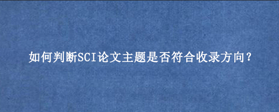 如何判断SCI论文主题是否符合收录方向?