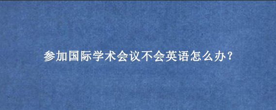 参加国际学术会议不会英语怎么办?