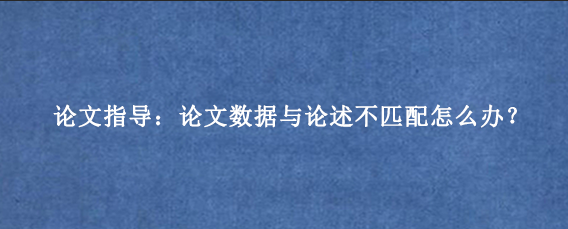 论文指导:论文数据与论述不匹配怎么办?