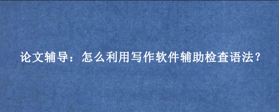 论文辅导：怎么利用写作软件辅助检查语法？