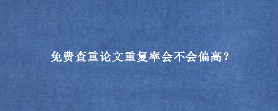 免费查重论文重复率会不会偏高?