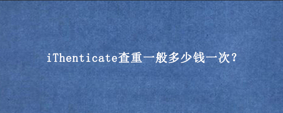 iThenticate查重一般多少钱一次？