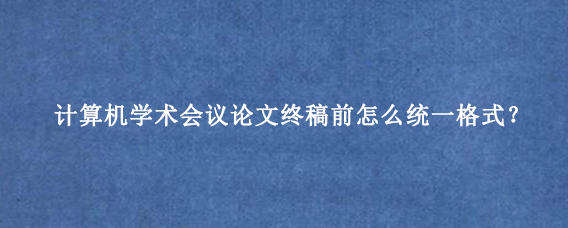 计算机学术会议论文终稿前怎么统一格式？