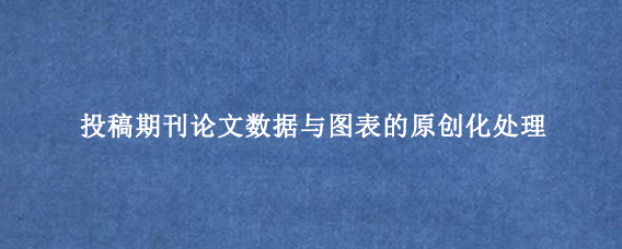 投稿期刊论文数据与图表的原创化处理