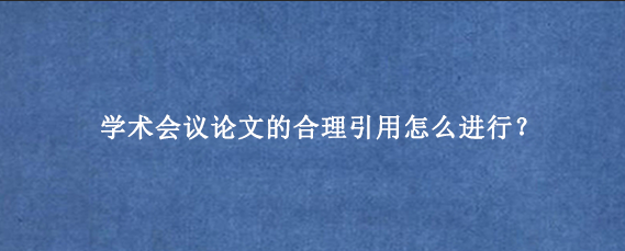 学术会议论文的合理引用怎么进行？