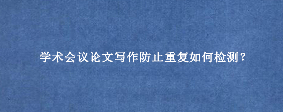 学术会议论文写作防止重复如何检测?