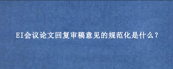 EI会议论文回复审稿意见的规范化是什么?