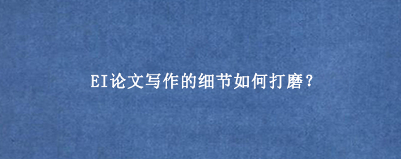 EI论文写作的细节如何打磨？