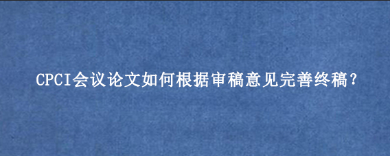 CPCI会议论文如何根据审稿意见完善终稿？